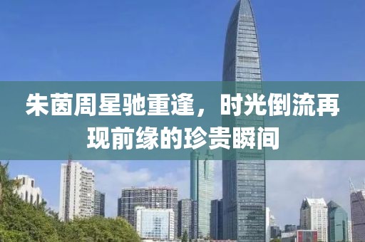 朱茵周星驰重逢，时光倒流再现前缘的珍贵瞬间