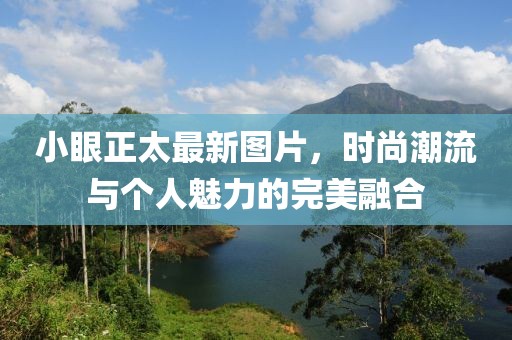 小眼正太最新图片，时尚潮流与个人魅力的完美融合
