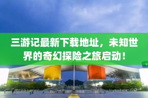 三游记最新下载地址，未知世界的奇幻探险之旅启动！