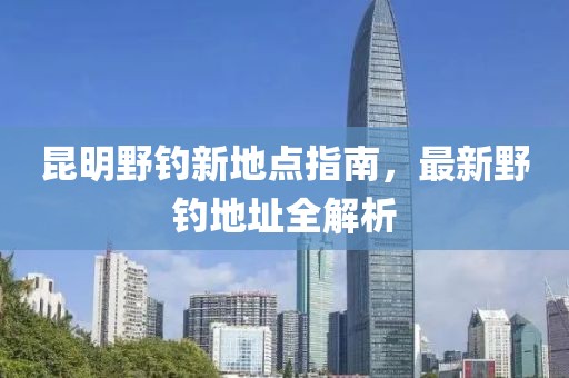 昆明野钓新地点指南，最新野钓地址全解析