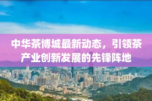 中华茶博城最新动态，引领茶产业创新发展的先锋阵地
