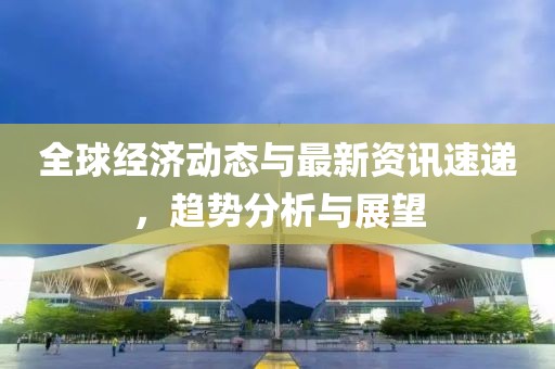 全球经济动态与最新资讯速递，趋势分析与展望