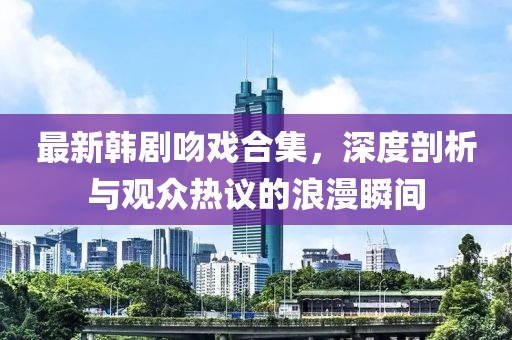 最新韩剧吻戏合集，深度剖析与观众热议的浪漫瞬间