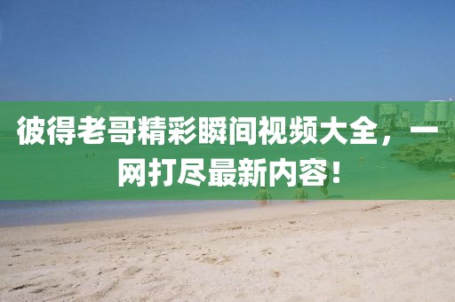 彼得老哥精彩瞬间视频大全，一网打尽最新内容！