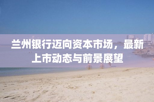 兰州银行迈向资本市场，最新上市动态与前景展望