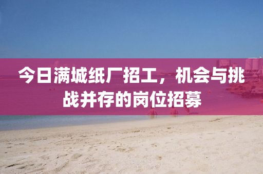 今日满城纸厂招工，机会与挑战并存的岗位招募
