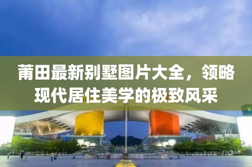 莆田最新别墅图片大全，领略现代居住美学的极致风采