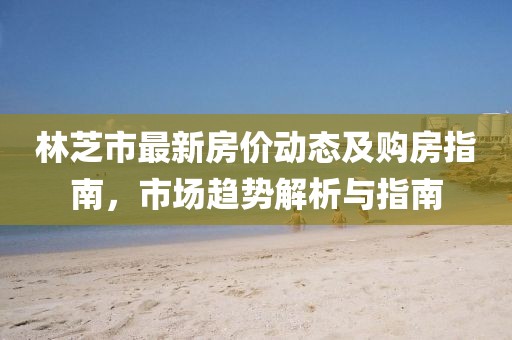 林芝市最新房价动态及购房指南，市场趋势解析与指南