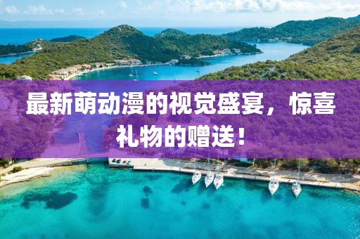 最新萌动漫的视觉盛宴，惊喜礼物的赠送！