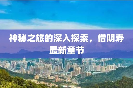 神秘之旅的深入探索，借阴寿最新章节