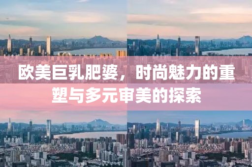 欧美巨乳肥婆，时尚魅力的重塑与多元审美的探索