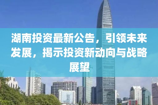 湖南投资最新公告，引领未来发展，揭示投资新动向与战略展望