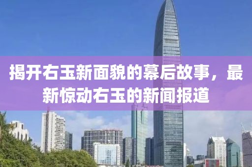 揭开右玉新面貌的幕后故事，最新惊动右玉的新闻报道