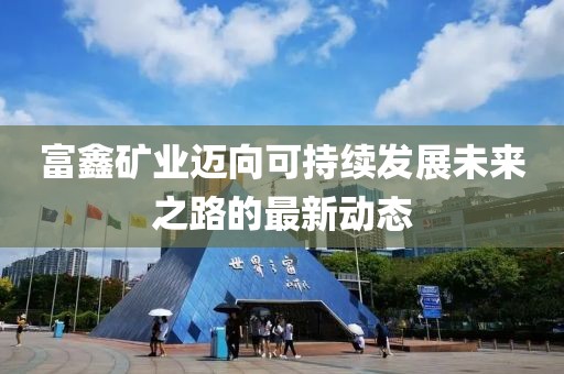 富鑫矿业迈向可持续发展未来之路的最新动态