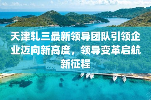 天津轧三最新领导团队引领企业迈向新高度，领导变革启航新征程