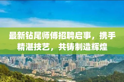 最新钻尾师傅招聘启事，携手精湛技艺，共铸制造辉煌