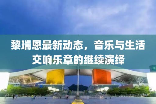 黎瑞恩最新动态，音乐与生活交响乐章的继续演绎