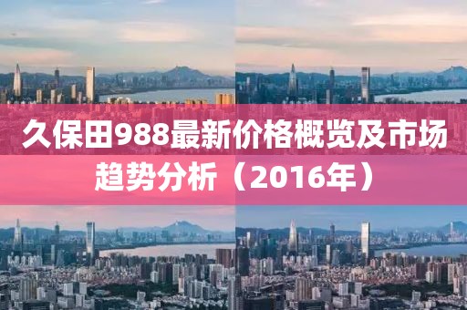 久保田988最新价格概览及市场趋势分析（2016年）