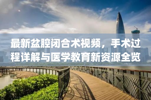 最新盆腔闭合术视频，手术过程详解与医学教育新资源全览