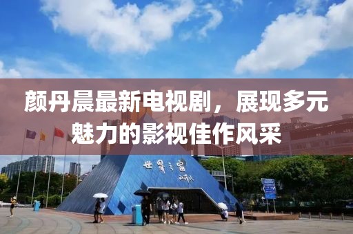 颜丹晨最新电视剧，展现多元魅力的影视佳作风采