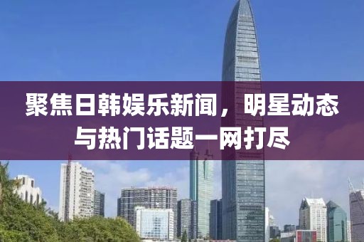 聚焦日韩娱乐新闻，明星动态与热门话题一网打尽