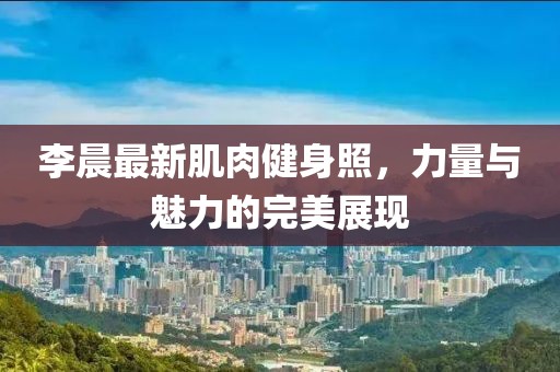 李晨最新肌肉健身照，力量与魅力的完美展现
