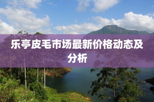 乐亭皮毛市场最新价格动态及分析