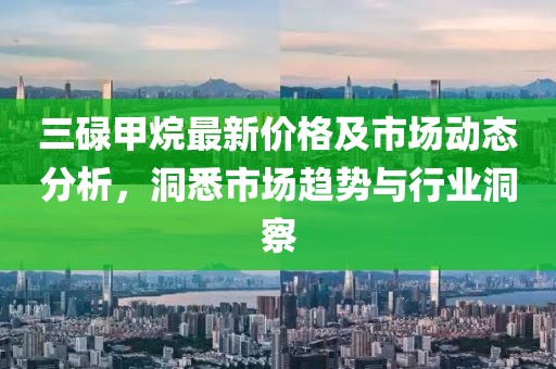 三碌甲烷最新价格及市场动态分析，洞悉市场趋势与行业洞察