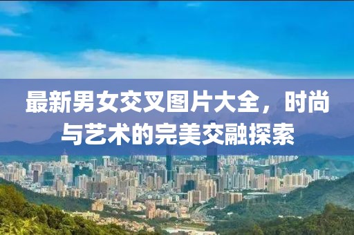 最新男女交叉图片大全，时尚与艺术的完美交融探索