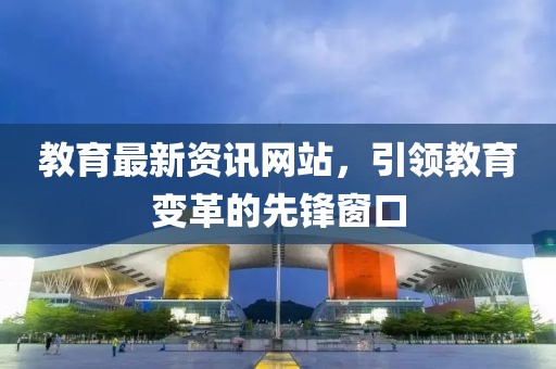 教育最新资讯网站，引领教育变革的先锋窗口