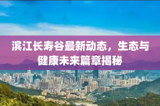 滨江长寿谷最新动态，生态与健康未来篇章揭秘