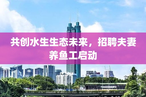 共创水生生态未来，招聘夫妻养鱼工启动