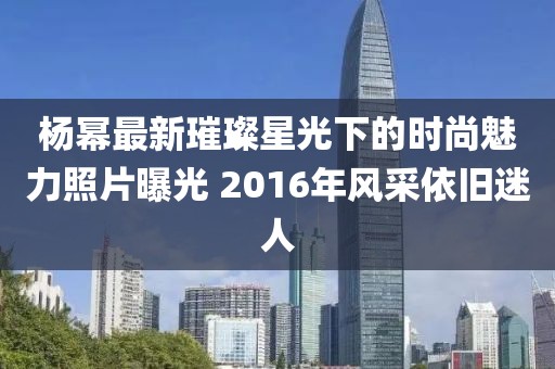 杨幂最新璀璨星光下的时尚魅力照片曝光 2016年风采依旧迷人