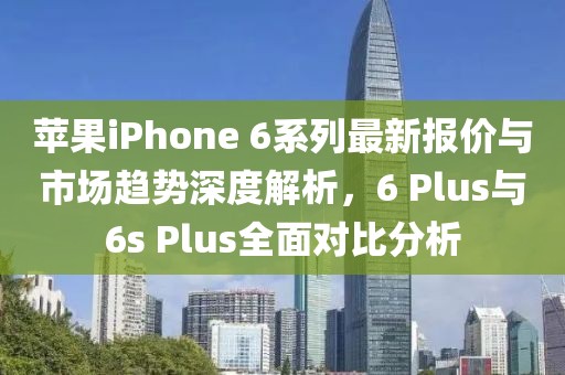 苹果iPhone 6系列最新报价与市场趋势深度解析，6 Plus与6s Plus全面对比分析