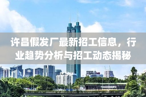 许昌假发厂最新招工信息，行业趋势分析与招工动态揭秘