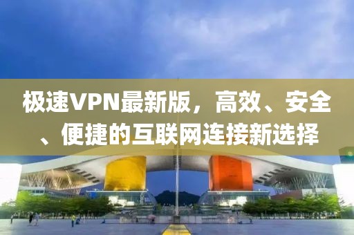极速VPN最新版，高效、安全、便捷的互联网连接新选择