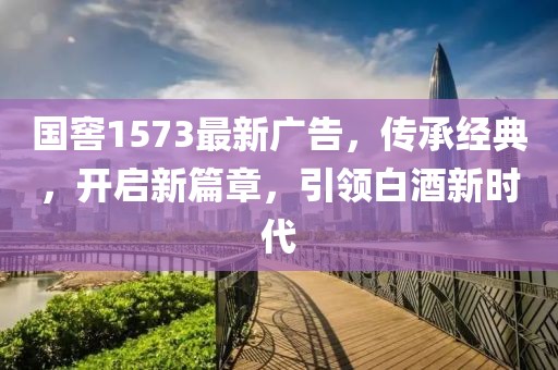 国窖1573最新广告，传承经典，开启新篇章，引领白酒新时代