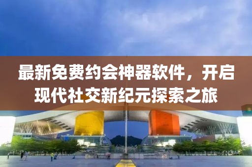 最新免费约会神器软件，开启现代社交新纪元探索之旅