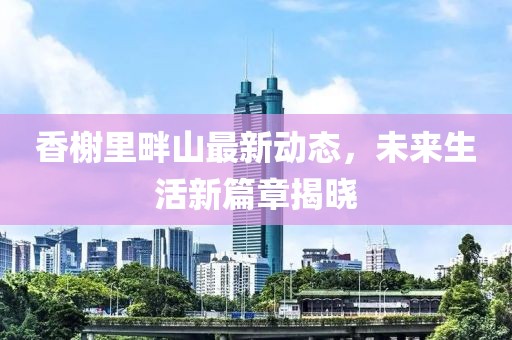 香榭里畔山最新动态，未来生活新篇章揭晓