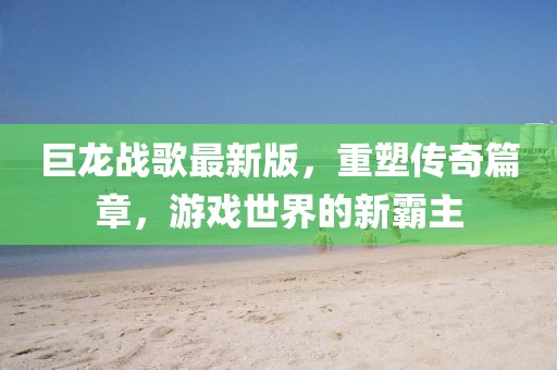 巨龙战歌最新版，重塑传奇篇章，游戏世界的新霸主