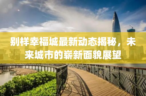 别样幸福城最新动态揭秘，未来城市的崭新面貌展望
