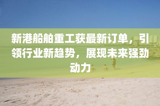 新港船舶重工获最新订单，引领行业新趋势，展现未来强劲动力