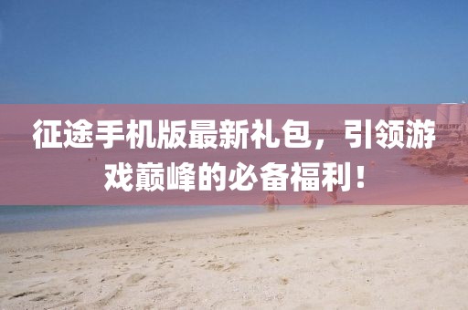 征途手机版最新礼包，引领游戏巅峰的必备福利！