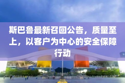 斯巴鲁最新召回公告，质量至上，以客户为中心的安全保障行动