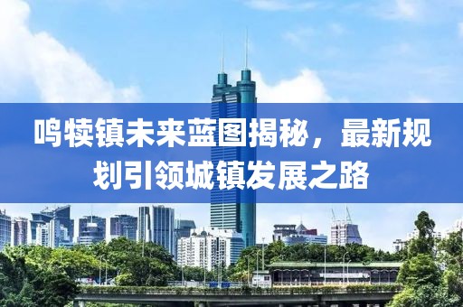 鸣犊镇未来蓝图揭秘，最新规划引领城镇发展之路