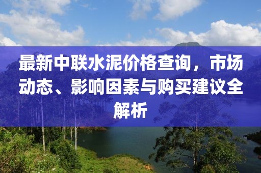最新中联水泥价格查询，市场动态、影响因素与购买建议全解析