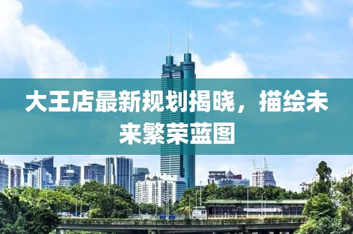 大王店最新规划揭晓，描绘未来繁荣蓝图