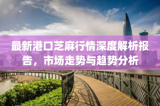 最新港口芝麻行情深度解析报告，市场走势与趋势分析
