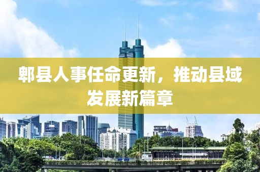 郫县人事任命更新，推动县域发展新篇章