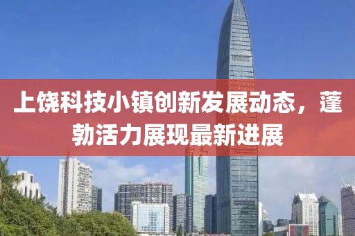 上饶科技小镇创新发展动态，蓬勃活力展现最新进展